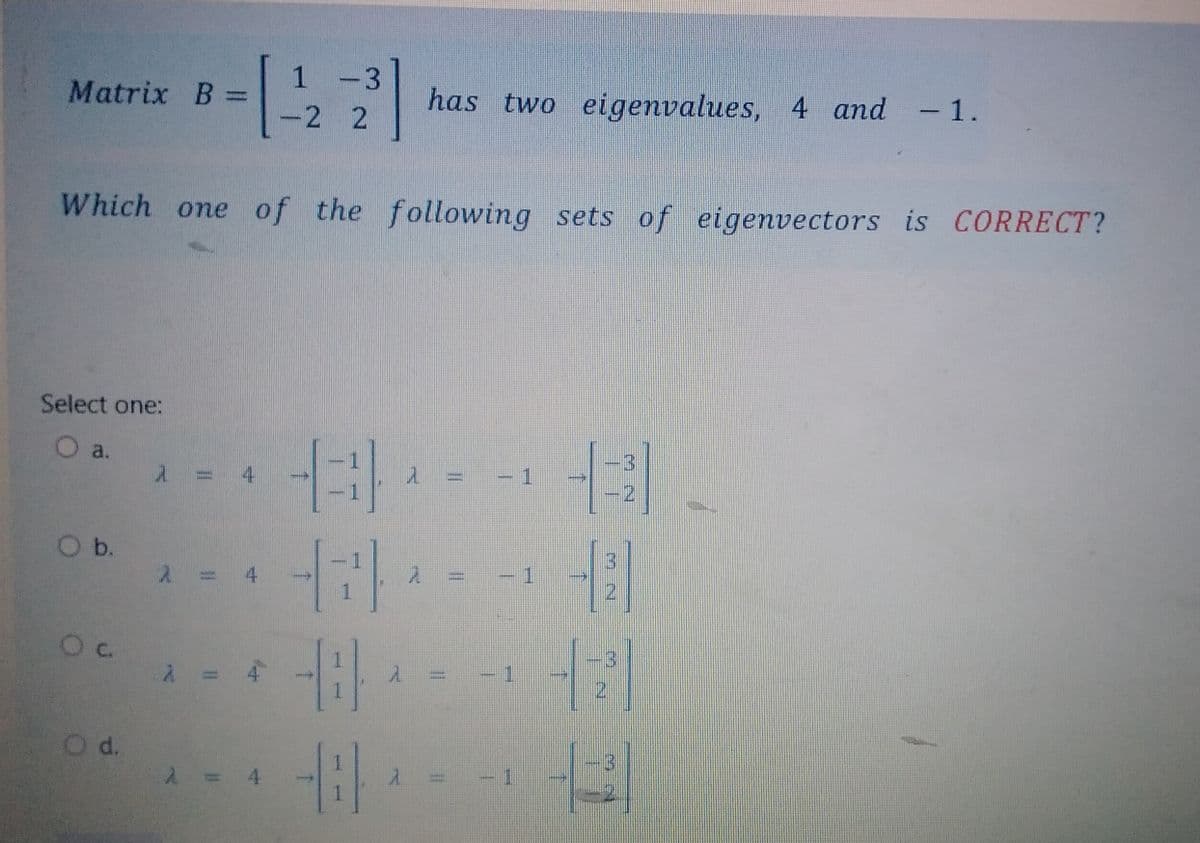 Matrix B =
Select one:
O a.
O b.
Which one of the following sets of eigenvectors is CORRECT?
0 c.
O d.
λ =
2 =
2³]
4
1 -3
-2 2
(3)
-7) -
2
-8
-8
has two eigenvalues, 4 and -1.
λ
A
1 =
Expens
-1
WHEN
1
43.
1
- - 171
4