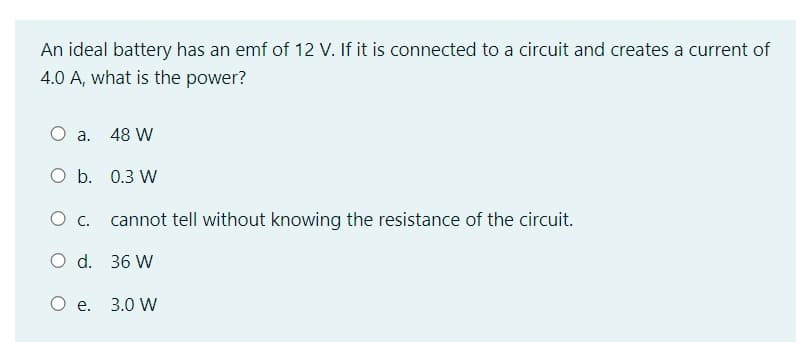 An ideal battery has an emf of 12 V. If it is connected to a circuit and creates a current of
4.0 A, what is the power?
O a. 48 W
O b. 0.3 W
O C.
O d. 36 W
cannot tell without knowing the resistance of the circuit.
O e. 3.0 W