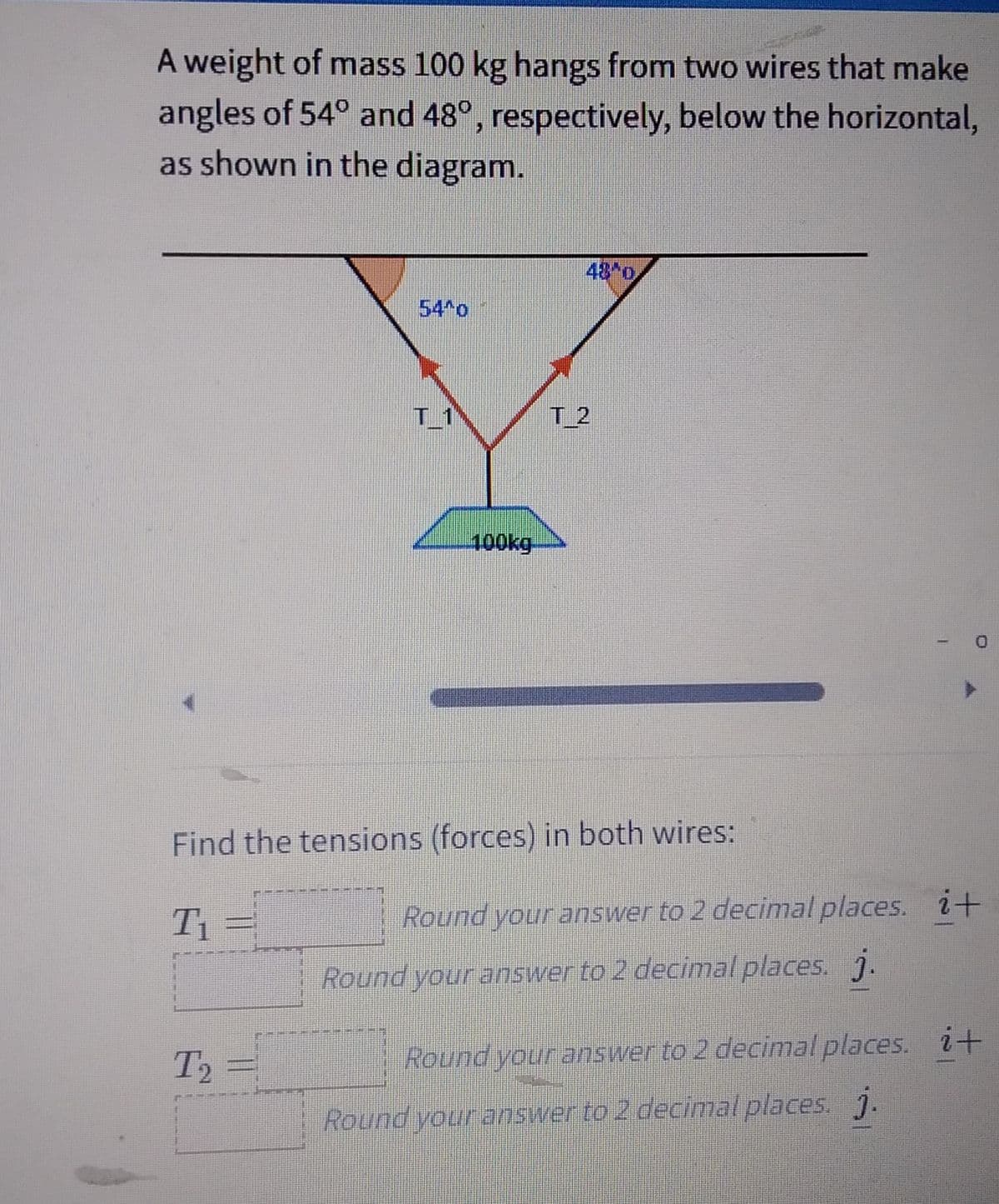 A weight of mass 100 kg hangs from two wires that make
angles of 54° and 48°, respectively, below the horizontal,
as shown in the diagram.
100kg
T2
T₂ =
T2
Find the tensions (forces) in both wires:
T₁
Round your answer to 2 decimal places. i+
Round your answer to 2 decimal places. j.
Round your answer to 2 decimal places. i+
Round your answer to 2 decimal places. j.