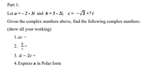 Part 1:
Let a = -2-3i and b=5 - 2i, c= -√√3 +7i
Given the complex numbers above, find the following complex numbers:
(show all your working)
1.ac =
2.
b
с
3. ā - 2c =
4. Express a in Polar form