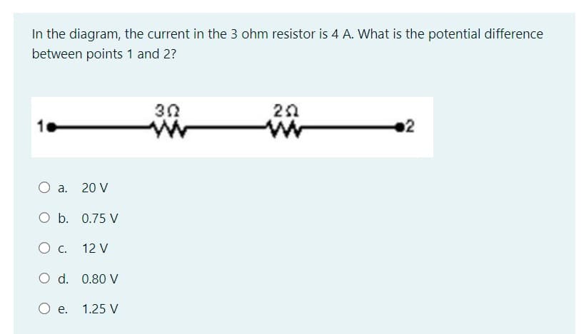 In the diagram, the current in the 3 ohm resistor is 4 A. What is the potential difference
between points 1 and 2?
O a. 20 V
O b. 0.75 V
O C.
O d. 0.80 V
O e.
12 V
1.25 V
302
252
ww
2