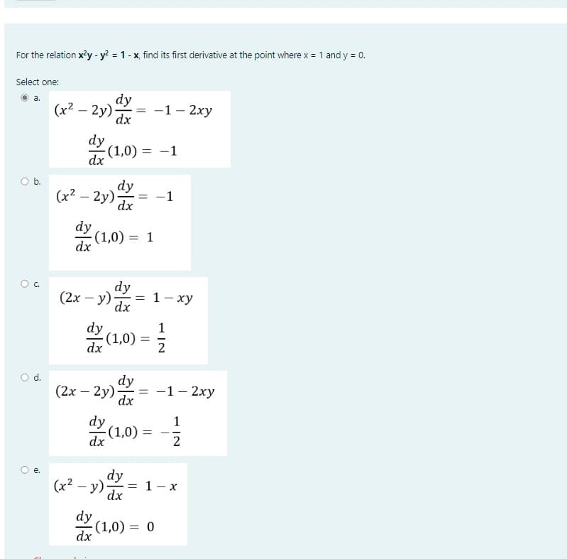 For the relation x²y - y² = 1 - x, find its first derivative at the point where x = 1 and y = 0.
Select one:
a.
O b.
O d.
gi
dy
(x²-2y) dx
dx
dy
dx
(x²-2y)
dy
dx
(2x - y)
dy
dx
(1,0) = -1
(1,0) = 1
dy
dx
dy
dx
(x²-y)
dy
dx
=
dy
dx
= -1
=
-(1,0)
dy
dx
-1- 2xy
1
(1,0) = ²/
2
(2x - 2y) = -1- 2xy
dx
1- xy
=
1
2
= 1-x
(1,0) = 0