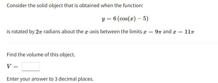 Consider the solid object that is obtained when the function:
y = 6 (cos(x) - 5)
is rotated by 2π radians about the x-axis between the limits x =
Find the volume of this object.
V
=
Enter your answer to 3 decimal places.
9π and x = 11π