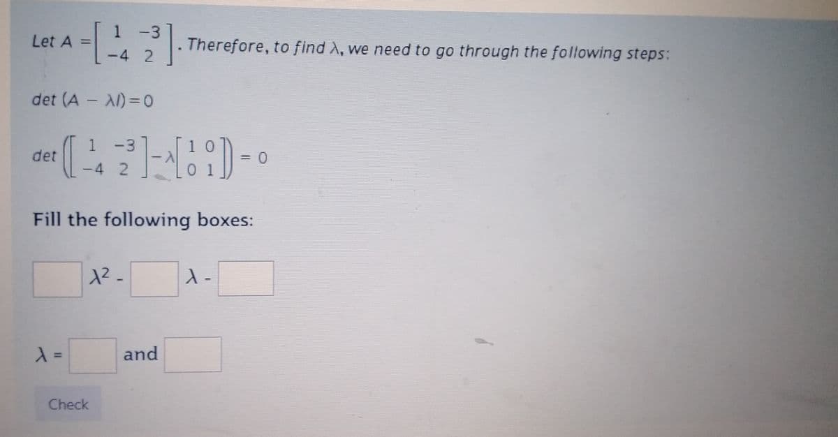 Let A =
-
det (A - A)=0
det
λ =
1 –
-3
-4 2
³]
-3
(4-2)-(1)- = 0
Fill the following boxes:
1²_
Check
Therefore, to find λ, we need to go through the following steps:
and
λ).