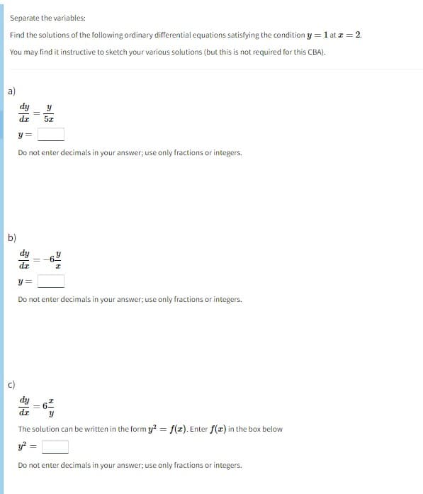 Separate the variables:
Find the solutions of the following ordinary differential equations satisfying the condition y = 1 at z = 2.
You may find it instructive to sketch your various solutions (but this is not required for this CBA).
a)
dz
b)
||
y =
Do not enter decimals in your answer; use only fractions or integers.
Y
5x
11
I
y =
Do not enter decimals in your answer; use only fractions or integers.
79
y
The solution can be written in the form y² = f(x). Enter f(z) in the box below
y² =
Do not enter decimals in your answer; use only fractions or integers.