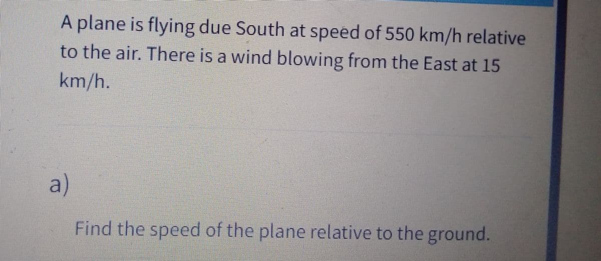 A plane is flying due South at speed of 550 km/h relative
to the air. There is a wind blowing from the East at 15
km/h.
a)
Find the speed of the plane relative to the ground.