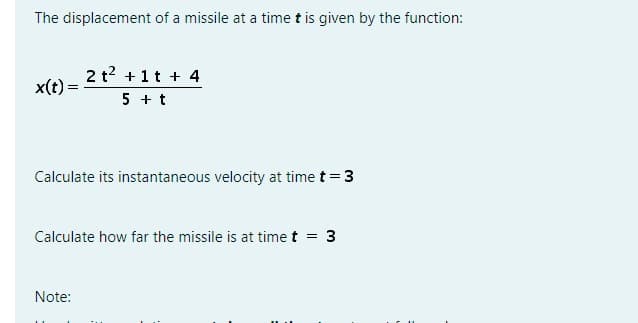 The displacement of a missile at a time t is given by the function:
x(t) =
2 t² + 1 t + 4
5 + t
Calculate its instantaneous velocity at time t = 3
Calculate how far the missile is at time t = 3
Note: