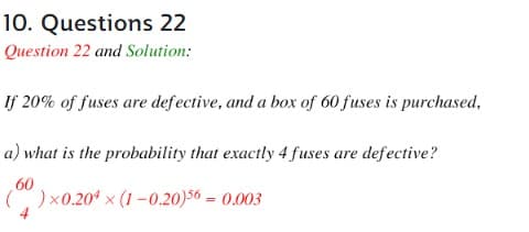 10. Questions 22
Question 22 and Solution:
If 20% of fuses are defective, and a box of 60 fuses is purchased,
a) what is the probability that exactly 4 fuses are defective?
60
()x0.204 ×(1-0.20)56 = 0.003
4