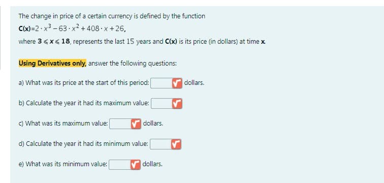 The change in price of a certain currency is defined by the function
C(x)=2x³-63.x²+408-x+26,
where 3 < x < 18, represents the last 15 years and C(x) is its price (in dollars) at time x.
Using Derivatives only, answer the following questions:
a) What was its price at the start of this period:
b) Calculate the year it had its maximum value:
c) What was its maximum value:
dollars.
d) Calculate the year it had its minimum value:
e) What was its minimum value:
✔ dollars.
dollars.