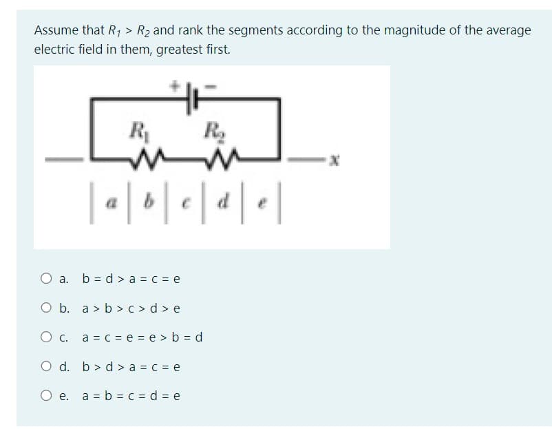 Assume that R₁ > R₂ and rank the segments according to the magnitude of the average
electric field in them, greatest first.
HA
R₂
R₁
mm
|a|b|c|d|e|
O a. b=d> a = c = e
O b. a>b>c>d>e
O c. a = c = e = e> b=d
O d. b> d > a = c = e
O e. a = b = c = d = e