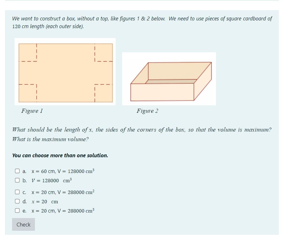 We want to construct a box, without a top, like figures 1 & 2 below. We need to use pieces of square cardboard of
120 cm length (each outer side).
Figure 1
What should be the length of x, the sides of the corners of the box, so that the volume is maximum?
What is the maximum volume?
You can choose more than one solution.
a. x = 60 cm, V = 128000 cm³
b.
V =
128000 cm³
O c.
d.
e.
Check
Figure 2
x = 20 cm, V = 288000 cm²
x 20 cm
x = 20 cm, V = 288000 cm³