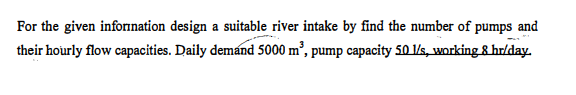 For the given inforination design a suitable river intake by find the number of pumps and
their hourly flow capacities. Daily demand 5000 m’, pump capacity 50 1/s, working 8 hr/day.
