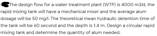 The design flow for a water treatment plant (WTP) is 4000 m3/d, the
rapid mixing tank will have a mechanical mixer and the average alum
dosage will be 50 mg/l. The theoretical mean hydraulic detention time of
the tank will be 60 second and the depth is 1.4 m. Design a circular rapid
mixing tank and determine the quantity of alum needed.
