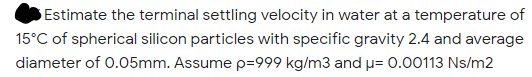 Estimate the terminal settling velocity in water at a temperature of
15°C of spherical silicon particles with specific gravity 2.4 and average
diameter of 0.05mm. Assume p=999 kg/m3 and p= 0.00113 Ns/m2
