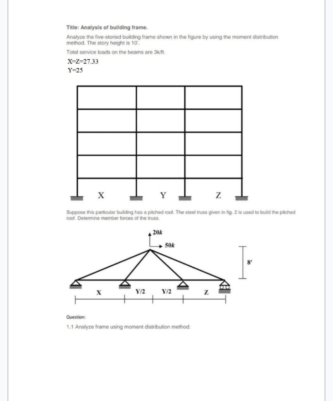 Title: Analysis of building frame.
Analyze the five-storied building frame shown in the figure by using the moment distribution
method. The story height is 10'.
Total service loads on the beams are 3k/ft.
X=Z=27.33
Y=25
Suppose this particular building has a pitched roof. The steel truss given in fig. 2 is used to build the pitched
roof. Determine member forces of the truss.
20k
50k
8'
Y/2
Y/2
Question:
1.1 Analyze frame using moment distribution method:
