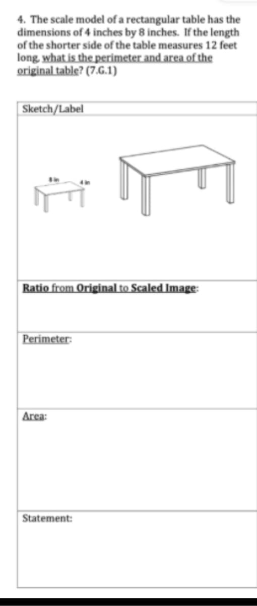 4. The scale model of a rectangular table has the
dimensions of 4 inches by 8 inches. If the length
of the shorter side of the table measures 12 feet
long, what is the perimeter and area of the
original table? (7.G.1)
| Sketch/Label
Ratio from Original to Scaled Image:
Perimeter:
Area:
Statement:
