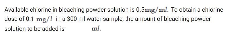 Available chlorine in bleaching powder solution is 0.5mg/ml. To obtain a chlorine
dose of 0.1 mg/1 in a 300 ml water sample, the amount of bleaching powder
solution to be added is
ml.
