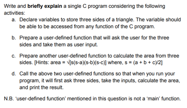 Write and briefly explain a single C program considering the following
activities:
a. Declare variables to store three sides of a triangle. The variable should
be able to be accessed from any function of the C program.
b. Prepare a user-defined function that will ask the user for the three
sides and take them as user input.
c. Prepare another user-defined function to calculate the area from three
sides. [Hints: area = V[s(s-a)(s-b)(s-c)] where, s = (a + b + c)/2]
d. Call the above two user-defined functions so that when you run your
program, it will first ask three sides, take the inputs, calculate the area,
and print the result.
N.B. 'user-defined function' mentioned in this question is not a 'main' function.
