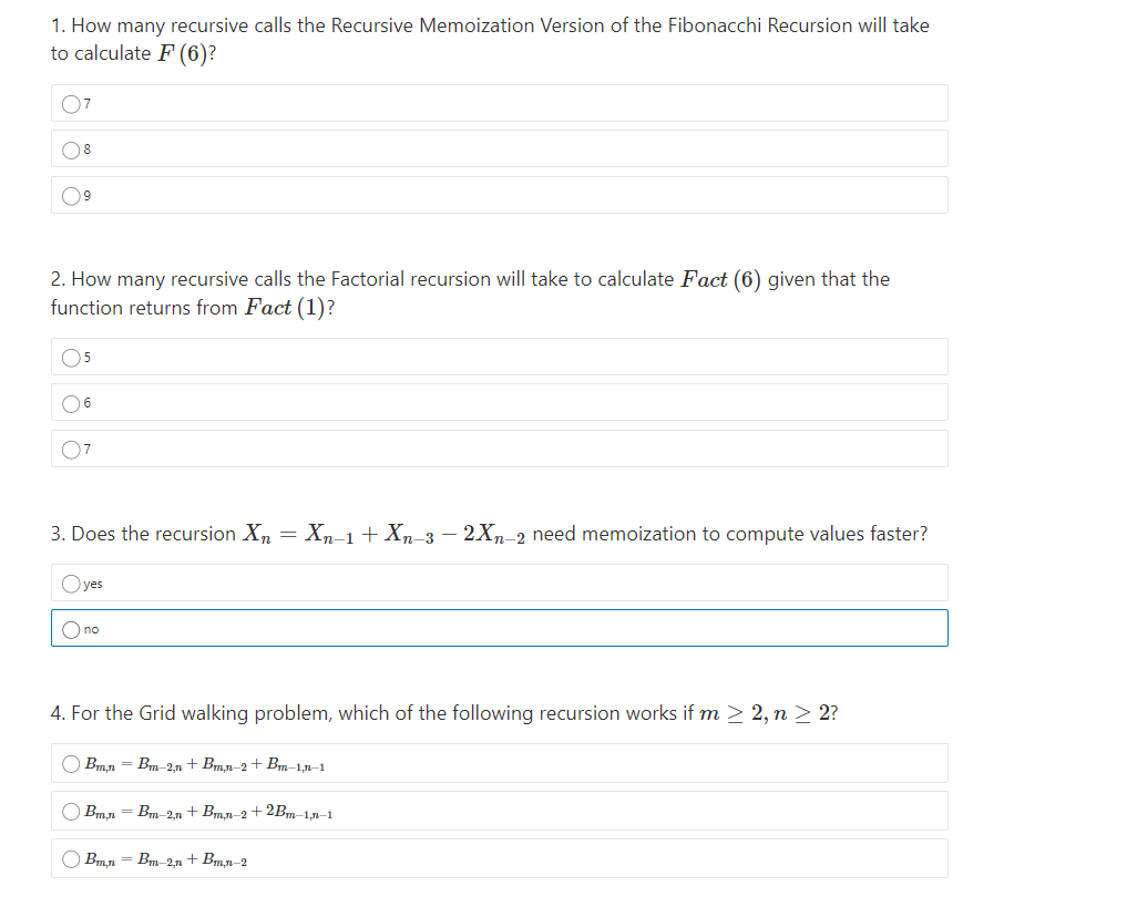 1. How many recursive calls the Recursive Memoization Version of the Fibonacchi Recursion will take
to calculate F (6)?
07
08
09
2. How many recursive calls the Factorial recursion will take to calculate Fact (6) given that the
function returns from Fact (1)?
O5
O6
07
3. Does the recursion Xn = Xn-1+ Xn-3 – 2Xn-2 need memoization to compute values faster?
Oyes
O no
4. For the Grid walking problem, which of the following recursion works if m > 2, n > 2?
O Bmn - Bm-2n + Bm.n-2 + Bm-1n-1
Bmn = Bm-2,n +Bm,n-2+ 2Bm-1,n–1
O Bmn = Bm 2n + Bmn-2
