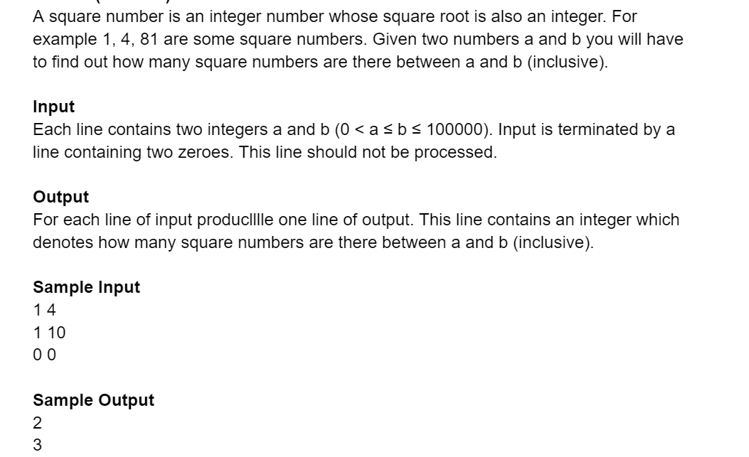 A square number is an integer number whose square root is also an integer. For
example 1, 4, 81 are some square numbers. Given two numbers a and b you will have
to find out how many square numbers are there between a and b (inclusive).
Input
Each line contains two integers a and b (0 < a<b<100000). Input is terminated by a
line containing two zeroes. This line should not be processed.
Output
For each line of input produclllle one line of output. This line contains an integer which
denotes how many square numbers are there between a and b (inclusive).
Sample Input
14
1 10
0 0
Sample Output
2
