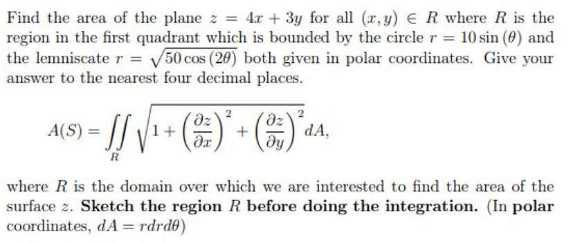 Find the area of the plane z = 4x + 3y for all (r, y) E R where R is the
region in the first quadrant which is bounded by the circle r = 10 sin (0) and
V50 cos (20) both given in polar coordinates. Give your
the lemniscate r =
answer to the nearest four decimal places.
A(S) = ||
()
1+
+
dA,
%3D
ду
R
where R is the domain over which we are interested to find the area of the
surface z. Sketch the region R before doing the integration. (In polar
coordinates, dA = rdrd0)
