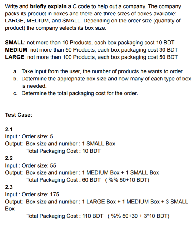 Write and briefly explain a C code to help out a company. The company
packs its product in boxes and there are three sizes of boxes available:
LARGE, MEDIUM, and SMALL. Depending on the order size (quantity of
product) the company selects its box size.
SMALL: not more than 10 Products, each box packaging cost 10 BDT
MEDIUM: not more than 50 Products, each box packaging cost 30 BDT
LARGE: not more than 100 Products, each box packaging cost 50 BDT
a. Take input from the user, the number of products he wants to order.
b. Determine the appropriate box size and how many of each type of box
is needed.
c. Determine the total packaging cost for the order.
Test Case:
2.1
Input : Order size: 5
Output: Box size and number : 1 SMALL Box
Total Packaging Cost : 10 BDT
2.2
Input : Order size: 55
Output: Box size and number : 1 MEDIUM Box + 1 SMALL Box
Total Packaging Cost : 60 BDT (%% 50+10 BDT)
2.3
Input : Order size: 175
Output: Box size and number : 1 LARGE Box + 1 MEDIUM Box + 3 SMALL
Воx
Total Packaging Cost : 110 BDT ( %% 50+30 + 3*10 BDT)
