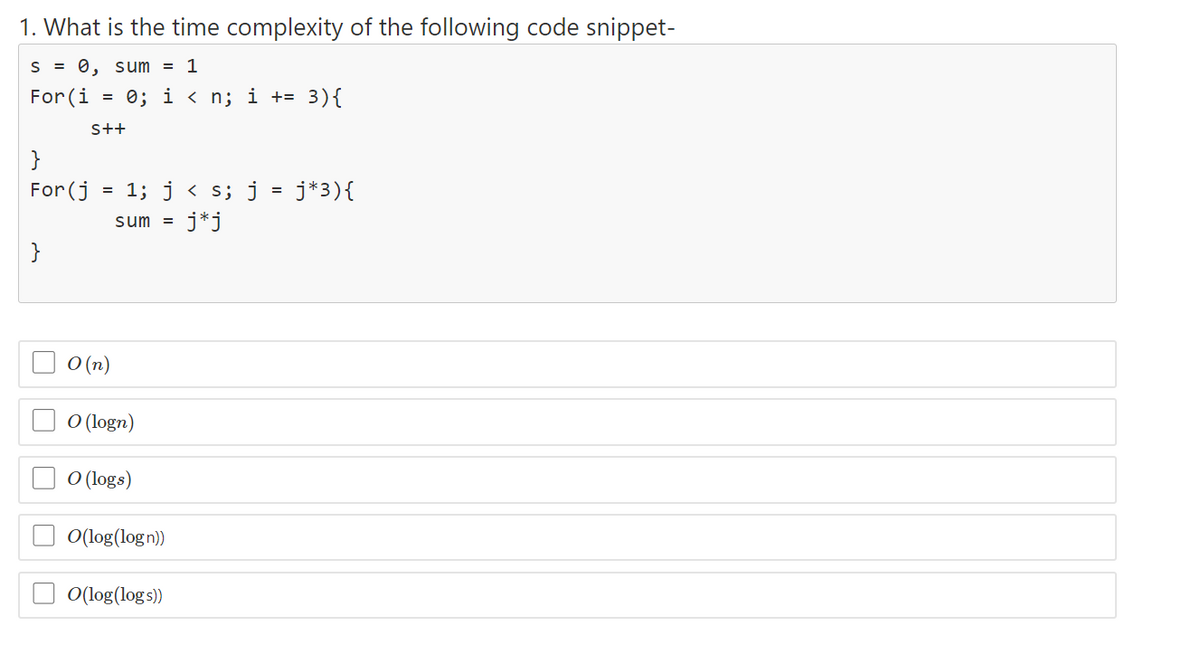 1. What is the time complexity of the following code snippet-
S = 0, sum = 1
For (i = 0; i < n; i += 3){
s++
}
For (j
= 1; j < s; j = j*3){
sum =
j*j
}
O (n)
O (logn)
O (logs)
O(log(log n))
O(log(log s))
