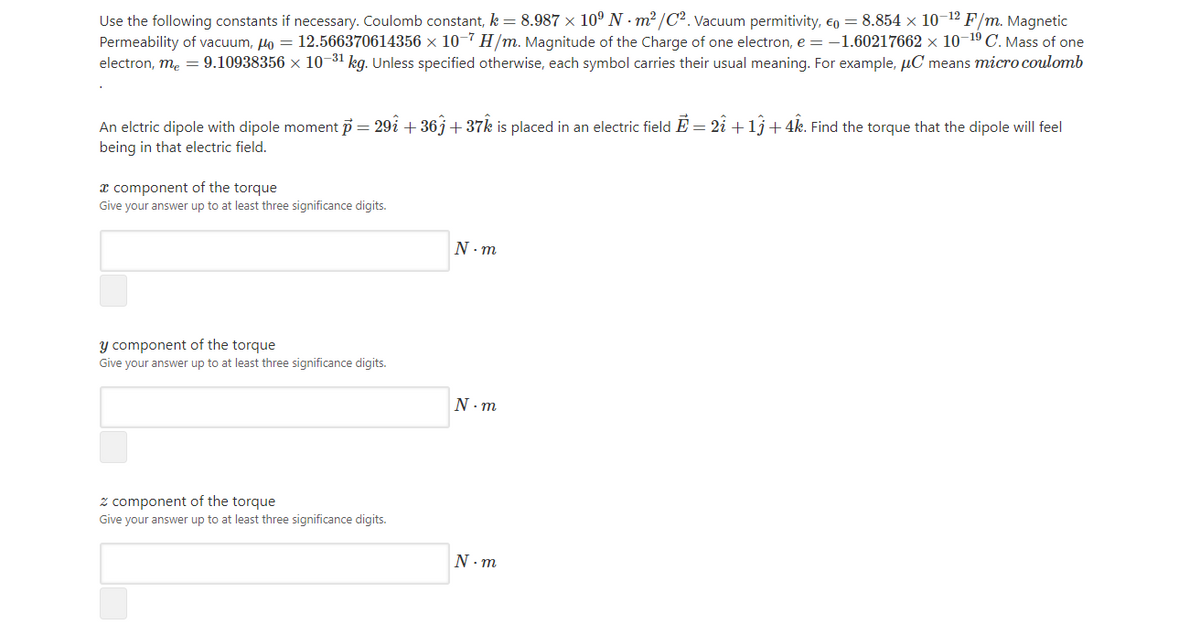 Use the following constants if necessary. Coulomb constant, k = 8.987 x 10º N - m² /C². Vacuum permitivity, €o = 8.854 x 10-12 F/m. Magnetic
Permeability of vacuum, Ho = 12.566370614356 ×x 10-7 H/m. Magnitude of the Charge of one electron, e = -1.60217662 × 10-19 C. Mass of one
electron, me = 9.10938356 × 10-31 kg. Unless specified otherwise, each symbol carries their usual meaning. For example, µC means micro coulomb
An elctric dipole with dipole moment p = 29i + 36j+ 37k is placed in an electric field E = 2i +lj+4k. Find the torque that the dipole will feel
being in that electric field.
x component of the torque
Give your answer up to at least three significance digits.
N . m
y component of the torque
Give your answer up to at least three significance digits.
N - m
z component of the torque
Give your answer up to at least three significance digits.
N. m
