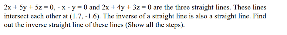 2x + 5y + 5z = 0, - x - y = 0 and 2x + 4y + 3z = 0 are the three straight lines. These lines
intersect each other at (1.7, -1.6). The inverse of a straight line is also a straight line. Find
out the inverse straight line of these lines (Show all the steps).