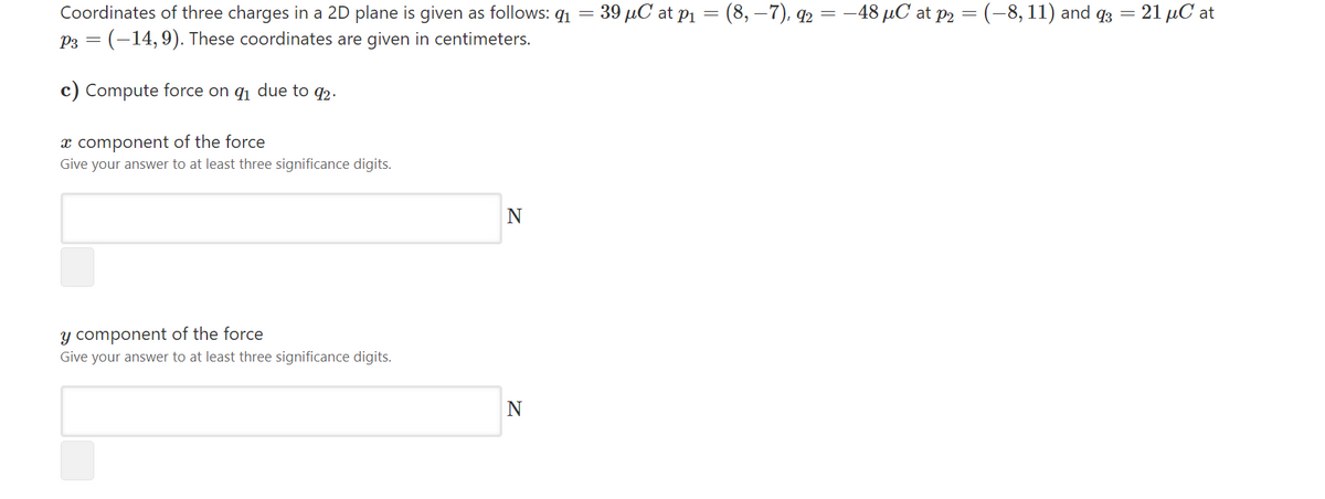 Coordinates of three charges in a 2D plane is given as follows: q1 = 39 µC at p1 = (8, –7), q2 = –48 µC at p2 = (-8, 11) and q3
P3 = (-14,9). These coordinates are given in centimeters.
21 μCat
c) Compute force on q1 due to q2.
x component of the force
Give your answer to at least three significance digits.
N
y component of the force
Give your answer to at least three significance digits.
N
