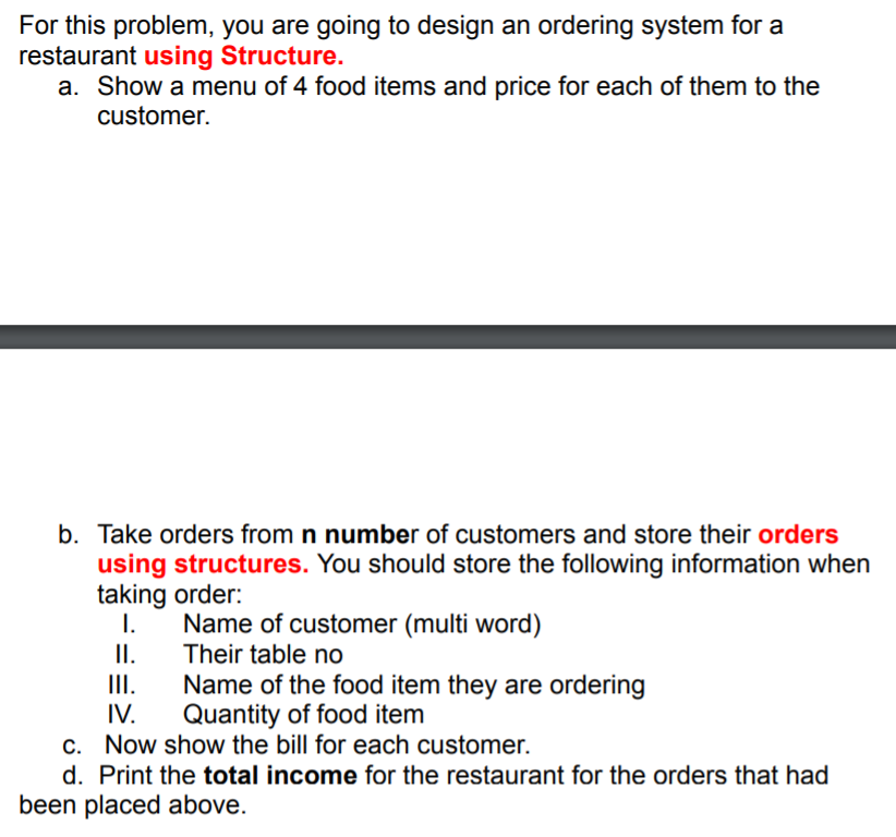 For this problem, you are going to design an ordering system for a
restaurant using Structure.
a. Show a menu of 4 food items and price for each of them to the
customer.
b. Take orders from n number of customers and store their orders
using structures. You should store the following information when
taking order:
1.
Name of customer (multi word)
I.
Their table no
II.
IV.
Name of the food item they are ordering
Quantity of food item
c. Now show the bill for each customer.
d. Print the total income for the restaurant for the orders that had
been placed above.
