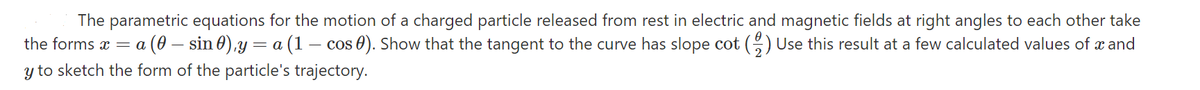 The parametric equations for the motion of a charged particle released from rest in electric and magnetic fields at right angles to each other take
(1 – cos 0). Show that the tangent to the curve has slope cot () Use this result at a few calculated values of a and
(0 – sin 0),y =
y to sketch the form of the particle's trajectory.
the forms x = a
