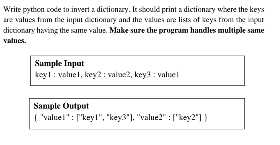 Write python code to invert a dictionary. It should print a dictionary where the keys
are values from the input dictionary and the values are lists of keys from the input
dictionary having the same value. Make sure the program handles multiple same
values.
Sample Input
keyl : value1, key2 : value2, key3 : value1
Sample Output
{ "value1" : ["key1", "key3"], "value2" : ["key2"] }
