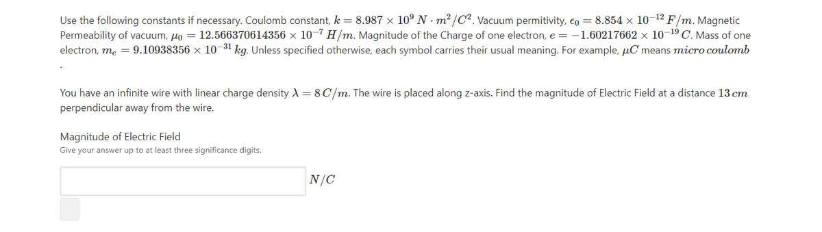 Use the following constants if necessary. Coulomb constant, k = 8.987 × 10° N · m² /C2. Vacuum permitivity, eo = 8.854 × 10-12 F/m. Magnetic
Permeability of vacuum, µo = 12.566370614356 × 10-7 H/m. Magnitude of the Charge of one electron, e = -1.60217662 × 10-19 C. Mass of one
electron, me = 9.10938356 × 10-31 kg. Unless specified otherwise, each symbol carries their usual meaning. For example, µC means micro coulomb
You have an infinite wire with linear charge density A = 8 C/m. The wire is placed along z-axis. Find the magnitude of Electric Field at a distance 13 cm
perpendicular away from the wire.
Magnitude of Electric Field
Give your answer up to at least three significance digits.
N/C
