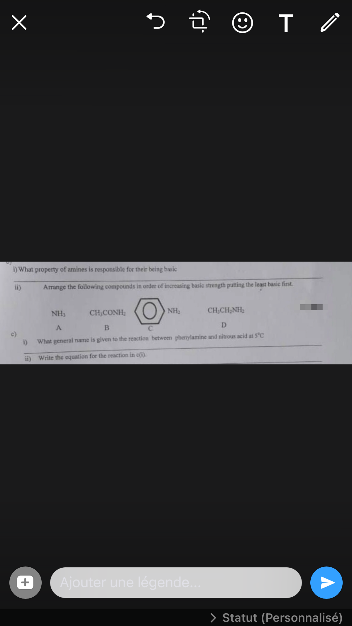 i) What property of amines is responsible for their being basic
ii)
Arrange the following compounds in order of increasing basic strength putting the least basic first.
NH3
CH,CONH;
O NH2
CH,CH;NH;
D
C.
c)
What general name is given to the reaction between phenylamine and nitrous acid at 5°C
ii) Write the equation for the reaction in c(i).
+
Ajouter une légende..
> Statut (Personnalisé)
