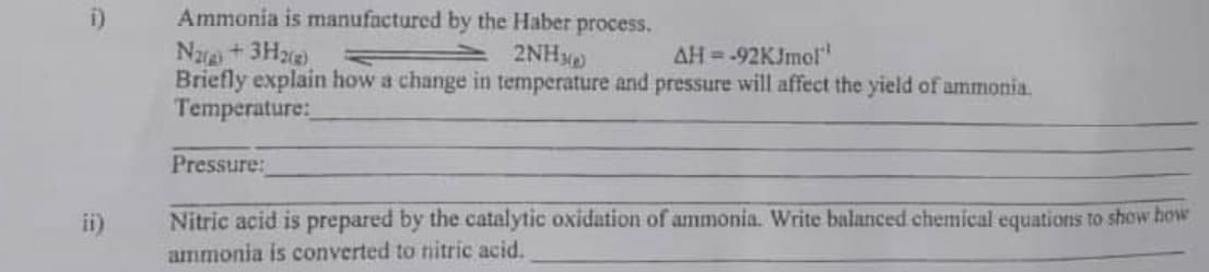 Ammonia is manufactured by the Haber process.
Naa+3H)
Briefly explain how a change in temperature and pressure will affect the yield of ammonia.
Temperature:
2NH
AH=-92KJmol
Pressure:
ii)
Nitric acid is prepared by the catalytic oxidation of ammonia. Write balanced chemical equations to show how
ammonia is converted to nitric acid.
