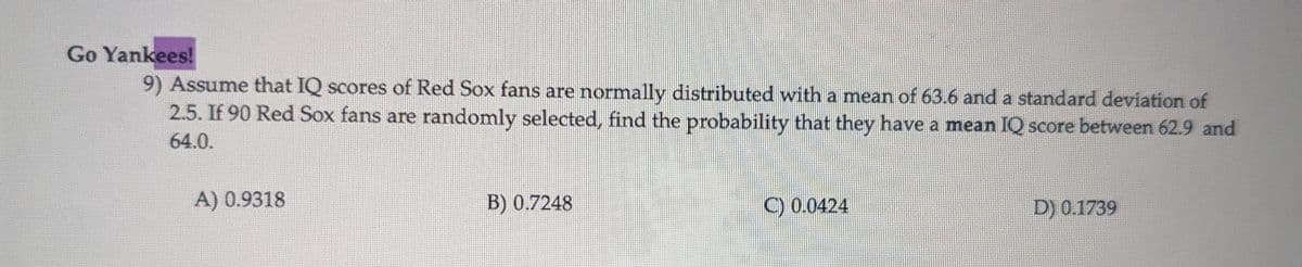 Go Yankees!
9) Assume that IQ scores of Red Sox fans are normally distributed with a mean of 63.6 and a standard deviation of
2.5. If 90 Red Sox fans are randomly selected, find the probability that they have a mean IQ score between 62.9 and
64.0.
A) 0.9318
B) 0.7248
C) 0.0424
D) 0.1739