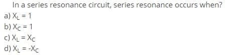 In a series resonance circuit, series resonance occurs when?
a) XL = 1
b) Xc = 1
c) XL = Xc
d) XL = -Xc
