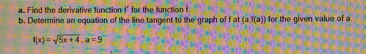 a. Find the derivative function f for the function f.
b. Determine an equation of the line tangent to the graph of f at (a,f(a)) for the given value of a
f(x)=√5x+4, a=9