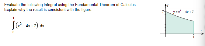 Evaluate the following integral using the Fundamental Theorem of Calculus.
Explain why the result is consistent with the figure.
1
√(x²-4x+7)
0
2-4x+7) dx
y=x²-4x+7