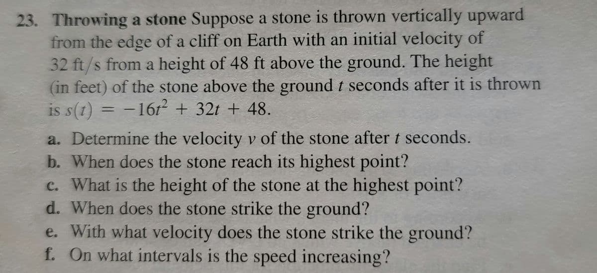 23. Throwing a stone Suppose a stone is thrown vertically upward
from the edge of a cliff on Earth with an initial velocity of
32 ft/s from a height of 48 ft above the ground. The height
(in feet) of the stone above the ground t seconds after it is thrown
is s(t) = − 16t² + 32t + 48.
a. Determine the velocity v of the stone after t seconds.
b. When does the stone reach its highest point?
c. What is the height of the stone at the highest point?
d. When does the stone strike the ground?
e. With what velocity does the stone strike the ground?
f. On what intervals is the speed increasing?