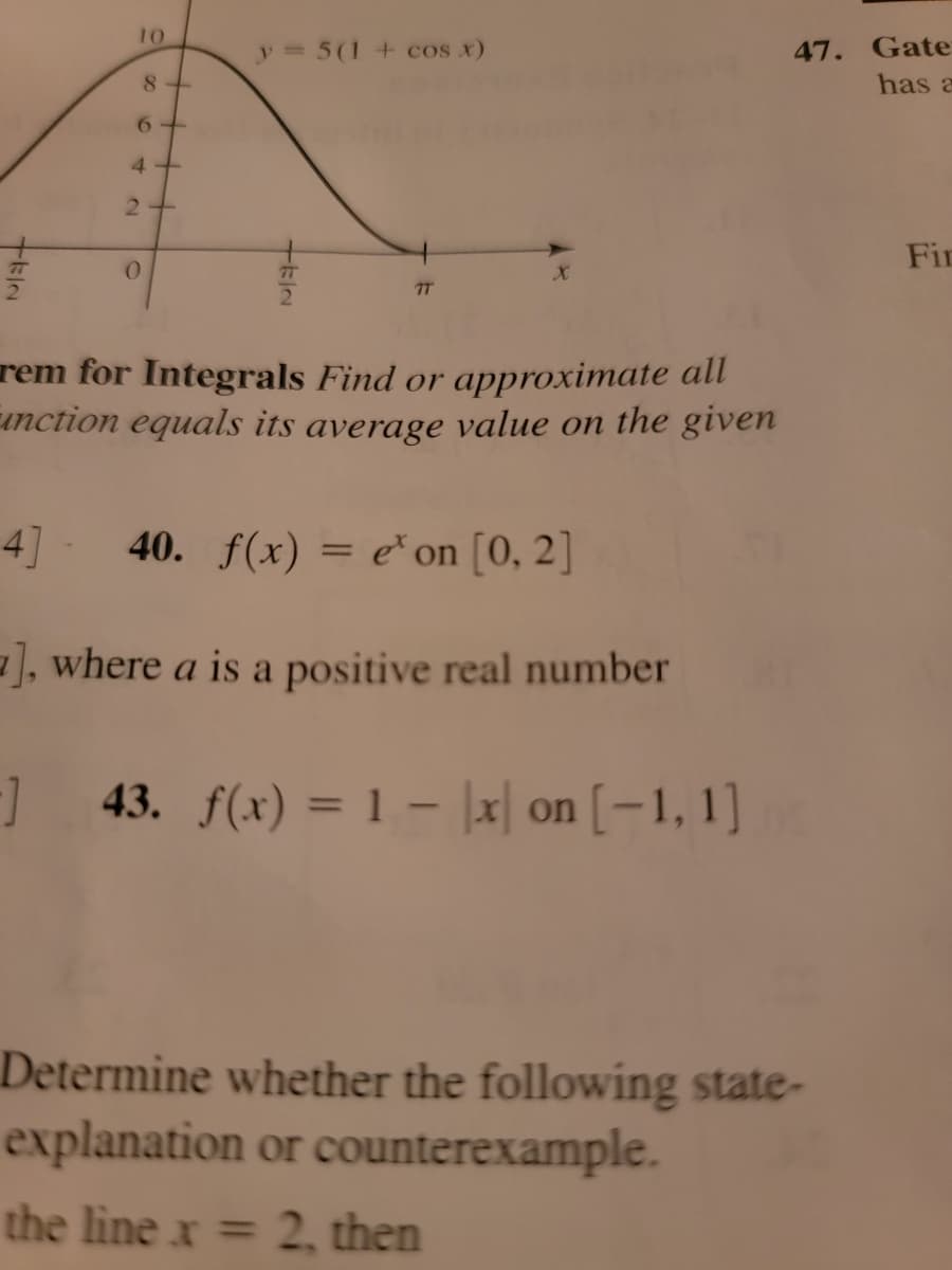 TEIN
10
8+
6
4+
2+
0
y = 5 (1 + cos x)
TEIN
77
rem for Integrals Find or approximate all
unction equals its average value on the given
4] 40. f(x) = e' on [0, 2]
], where a is a positive real number
-] 43. f(x) = 1 - x on [-1,1]
47.
Determine whether the following state-
explanation or counterexample.
the line x = 2, then
Gate
has a
Fin