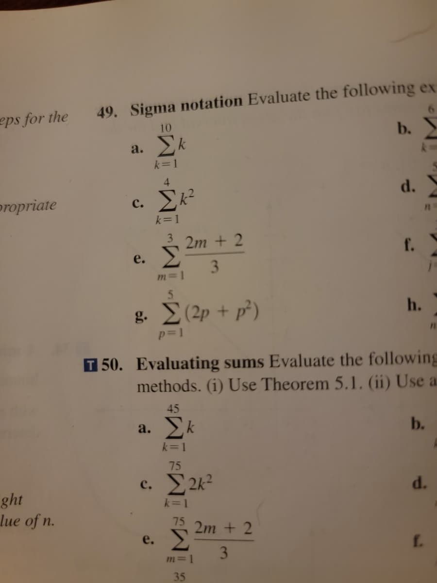 eps for the
propriate
ght
lue of n.
49. Sigma notation Evaluate the following ex
10
a. Σk
k=1
4
c. Σk²
k=1
e.
3 2m + 2
Σ
3
m=1
5
g. (2p + p²)
p=1
45
a. Σκ
k=1
75
e.
c. 2k²
k=1
75
m=1
35
b.
50. Evaluating sums Evaluate the following
methods. (1) Use Theorem 5.1. (ii) Use a
2m + 2
3
d.
h.
11
b.
j-
d.
f.
11