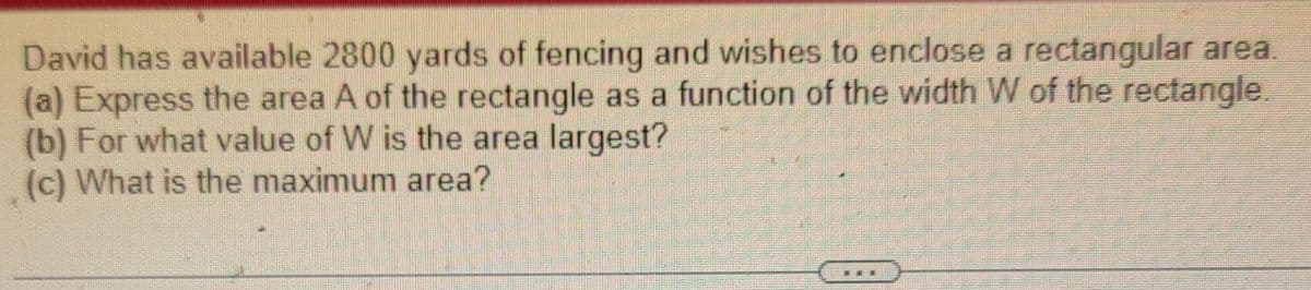 David has available 2800 yards of fencing and wishes to enclose a rectangular area.
(a) Express the area A of the rectangle as a function of the width W of the rectangle.
(b) For what value of W is the area largest?
(c) What is the maximum area?