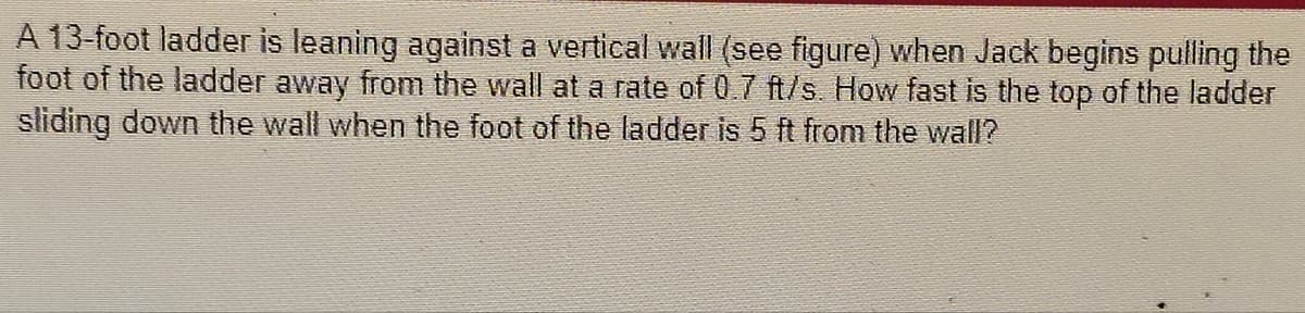 A 13-foot ladder is leaning against a vertical wall (see figure) when Jack begins pulling the
foot of the ladder away from the wall at a rate of 0.7 ft/s. How fast is the top of the ladder
sliding down the wall when the foot of the ladder is 5 ft from the wall?