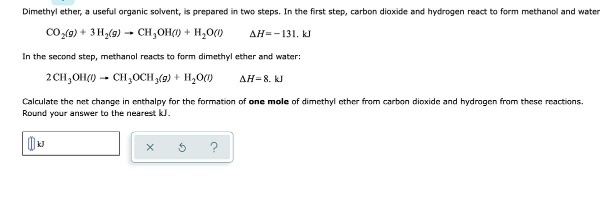 Dimethyl ether, a useful organic solvent, is prepared in two steps. In the first step, carbon dioxide and hydrogen react to form methanol and water
СО,(9) + 3 Н,(9) — CH,ОН() + Н,0()
AH=-131. kJ
In the second step, methanol reacts to form dimethyl ether and water:
2 CH,OH(1) →
CH3OCH 3(g) + H,0(1)
ΔΗ-8. kJ
Calculate the net change in enthalpy for the formation of one mole of dimethyl ether from carbon dioxide and hydrogen from these reactions.
Round your answer to the nearest kJ.
kJ
