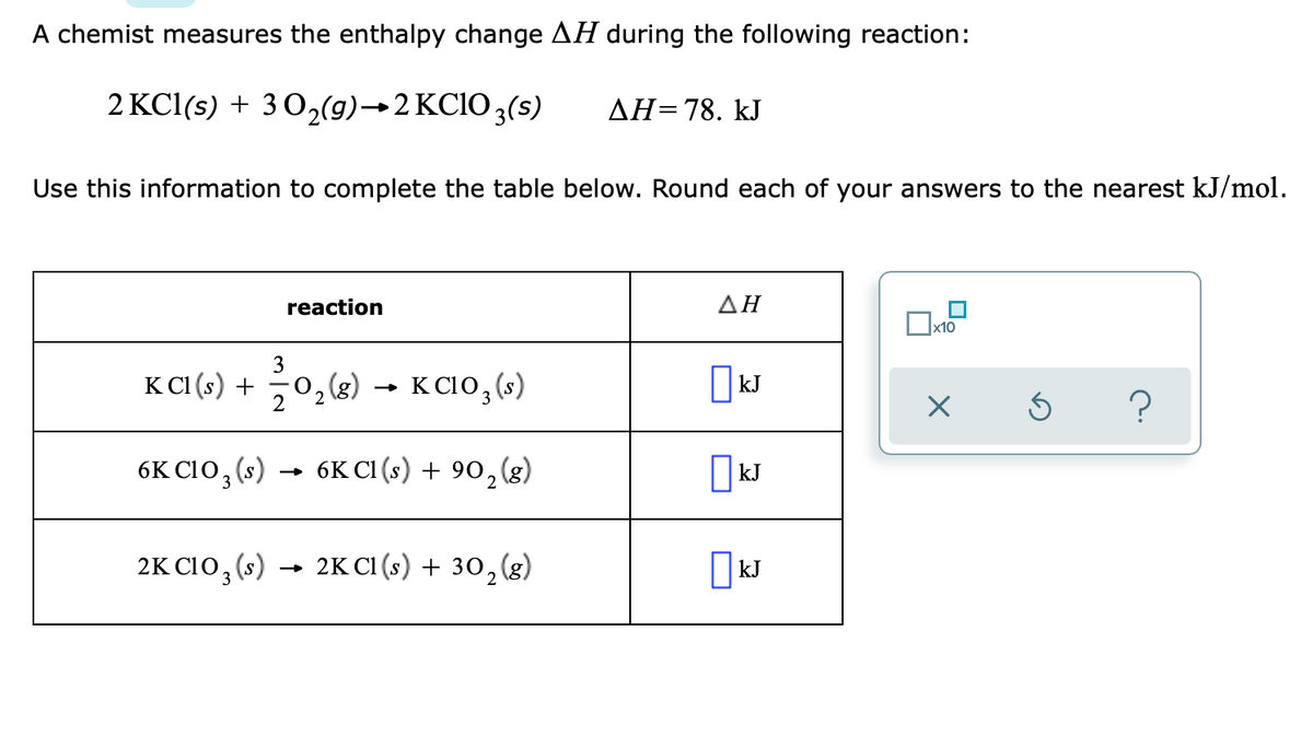 A chemist measures the enthalpy change AH during the following reaction:
2 KCl(s) + 3 0,(9)→2 KCIO 3(s)
AH=78. kJ
Use this information to complete the table below. Round each of your answers to the nearest kJ/mol.
reaction
ΔΗ
x10
3
K CI(e) + 0,«) → K CI0, (-)
0, g)
2
K C10, (s)
kJ
6K C10, (s) → 6K cI (s) + 90,(g)
kJ
3
2K C10, (s)
2K C1 (s) + 30,(8)
I kJ
