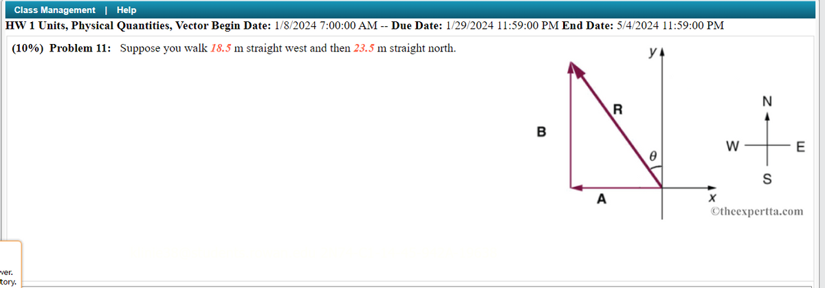 Class Management | Help
HW 1 Units, Physical Quantities, Vector Begin Date: 1/8/2024 7:00:00 AM -- Due Date: 1/29/2024 11:59:00 PM End Date: 5/4/2024 11:59:00 PM
(10%) Problem 11: Suppose you walk 18.5 m straight west and then 23.5 m straight north.
wer.
tory.
B
A
R
0
X
W
N
S
E
Otheexpertta.com