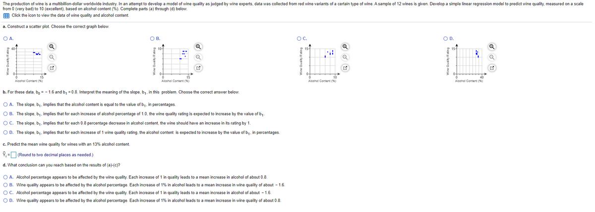 The production of wine is a multibillion-dollar worldwide industry. In an attempt to develop a model of wine quality as judged by wine experts, data was collected from red wine variants of a certain type of wine. A sample of 12 wines is given. Develop a simple linear regression model to predict wine quality, measured on a scale
from 0 (very bad) to 10 (excellent), based on alcohol content (%). Complete parts (a) through (d) below.
E Click the icon to view the data of wine quality and alcohol content.
a. Construct a scatter plot. Choose the correct graph below.
O A.
OB.
OC.
OD.
40-
10-
15-
15-
0-
0-
0-
15
15
10
Alcohol Content (%)
Alcohol Content (9%)
Alcohol Content (%)
Alcohol Content (%)
b. For these data, b, = - 1.6 and b, = 0.8. Interpret the meaning of the slope, b,, in this problem. Choose the correct answer below.
O A. The slope, b,, implies that the alcohol content is equal to the value of b,, in percentages.
O B. The slope, b,, implies that for each increase of alcohol percentage of 1.0, the wine quality rating is expected to increase by the value of b,-
O C. The slope, b,, implies that for each 0.8 percentage decrease in alcohol content, the wine should have an increase in its rating by 1.
O D. The slope, b,, implies that for each increase of 1 wine quality rating, the alcohol content is expected to increase by the value of b,, in percentages.
c. Predict the mean wine quality for wines with an 13% alcohol content.
Ý, =O (Round to two decimal places as needed.)
d. What conclusion can you reach based on the results of (a)-(c)?
O A. Alcohol percentage appears to be affected by the wine quality. Each increase of 1 in quality leads to a mean increase in alcohol of about 0.8.
O B. Wine quality appears to be affected by the alcohol percentage. Each increase of 1% in alcohol leads to a mean increase in wine quality of about - 1.6.
O C. Alcohol percentage appears to be affected by the wine quality. Each increase of 1 in quality leads to a mean increase in alcohol of about - 1.6.
O D. Wine quality appears to be affected by the alcohol percentage. Each increase of 1% in alcohol leads to a mean increase in wine quality of about 0.8.
Wine Quality Rating
Wine Quality R
