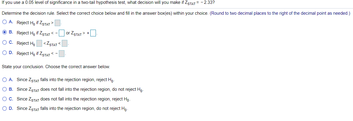 If you use a 0.05 level of significance in a two-tail hypothesis test, what decision will you make if ZSTAT = - 2.33?
Determine the decision rule. Select the correct choice below and fill in the answer box(es) within your choice. (Round to two decimal places to the right of the decimal point as needed.)
O A. Reject Ho if ZSTAT >
O B. Reject H, if ZSTAT < - or ZSTAT>
O C. Reject Ho
<ZSTAT
O D. Reject Ho if Zstat < -
State your conclusion. Choose the correct answer below.
O A. Since ZsTAT falls into the rejection region, reject Ho-
O B. Since ZSTAT does not fall into the rejection region, do not reject Ho -
O C. Since ZSTAT does not fall into the rejection region, reject Ho-
O D. Since ZSTAT falls into the rejection region, do not reject Ho-
